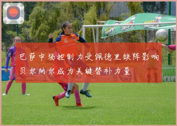 巴萨中场控制力受佩德里缺阵影响贝尔纳尔成为关键替补力量