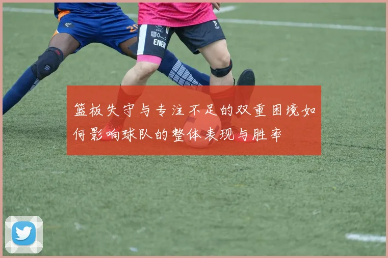 篮板失守与专注不足的双重困境如何影响球队的整体表现与胜率