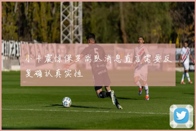 小卡震惊保罗离队消息直言需要反复确认真实性