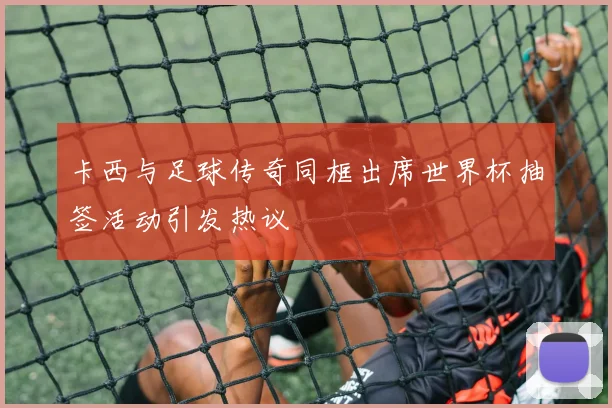 卡西与足球传奇同框出席世界杯抽签活动引发热议
