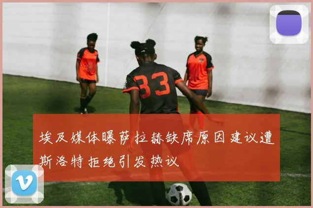 埃及媒体曝萨拉赫缺席原因建议遭斯洛特拒绝引发热议