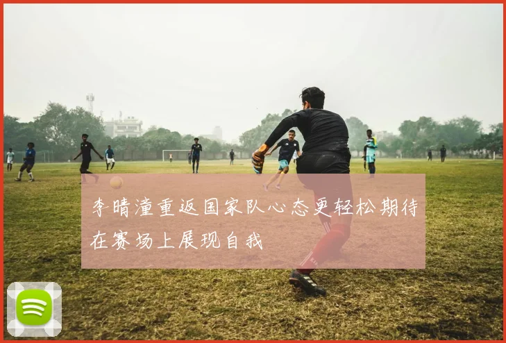 李晴潼重返国家队心态更轻松期待在赛场上展现自我