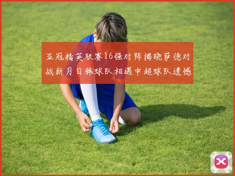 亚冠精英联赛16强对阵揭晓萨德对战新月日韩球队相遇中超球队遗憾出局
