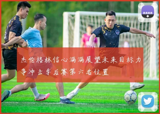 杰伦格林信心满满展望未来目标力争冲击季后赛第六名位置
