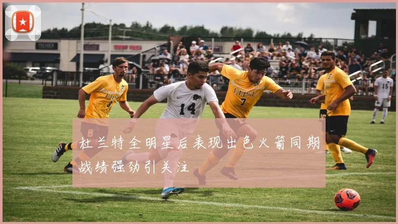 杜兰特全明星后表现出色火箭同期战绩强劲引关注