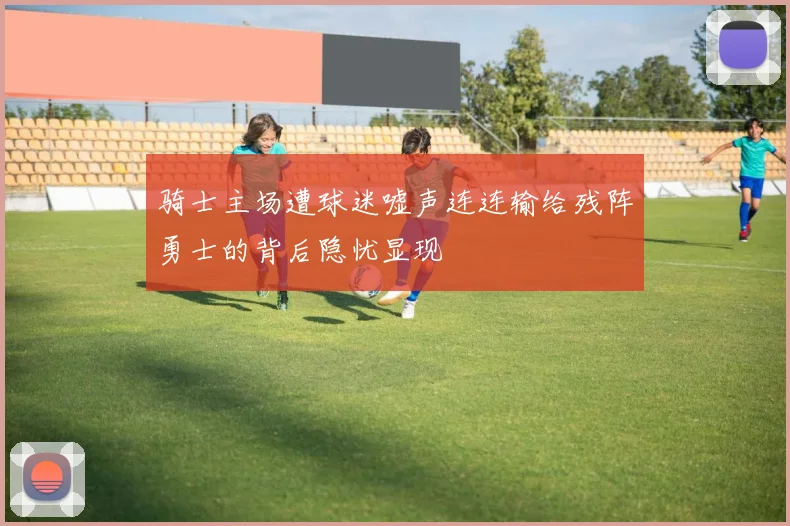 骑士主场遭球迷嘘声连连输给残阵勇士的背后隐忧显现