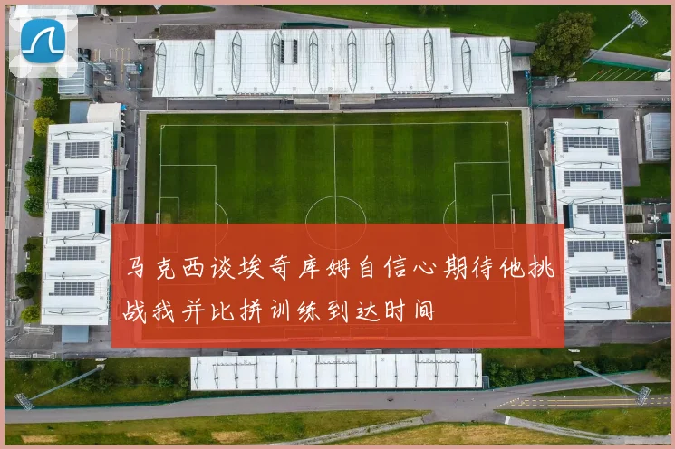 马克西谈埃奇库姆自信心期待他挑战我并比拼训练到达时间