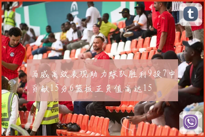 马威高效表现助力球队胜利9投7中贡献15分6篮板正负值高达15