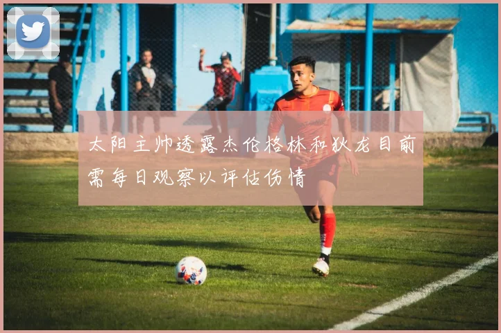 太阳主帅透露杰伦格林和狄龙目前需每日观察以评估伤情
