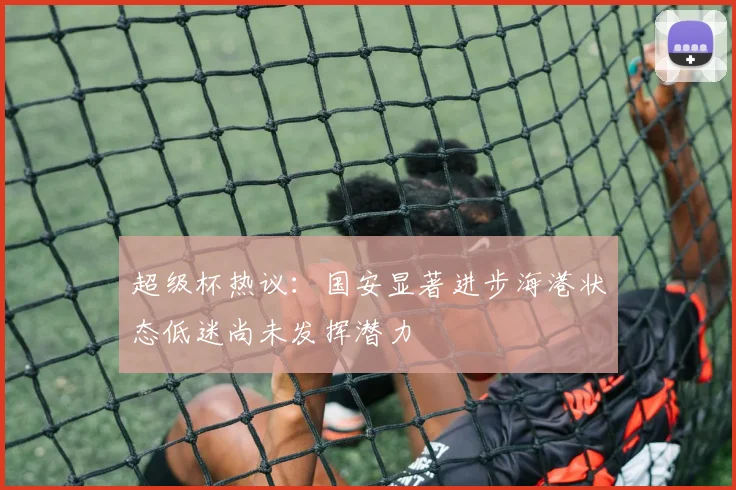 超级杯热议：国安显著进步海港状态低迷尚未发挥潜力