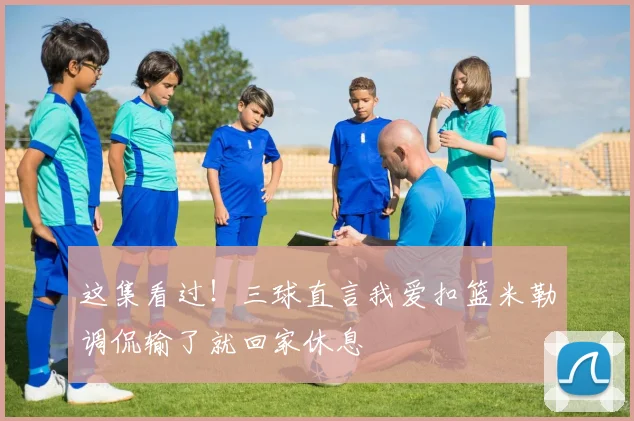 这集看过！三球直言我爱扣篮米勒调侃输了就回家休息