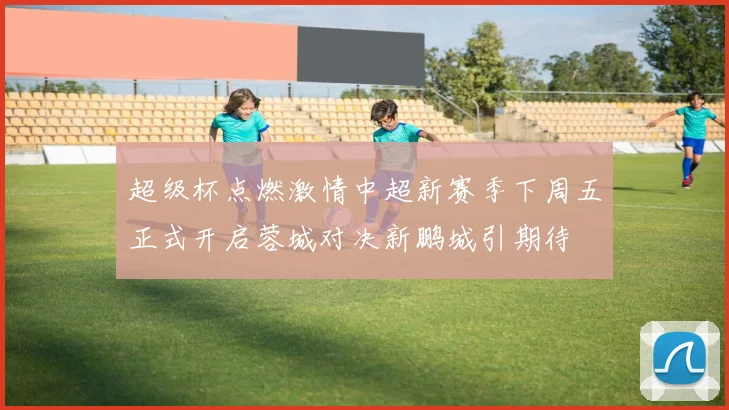 超级杯点燃激情中超新赛季下周五正式开启蓉城对决新鹏城引期待