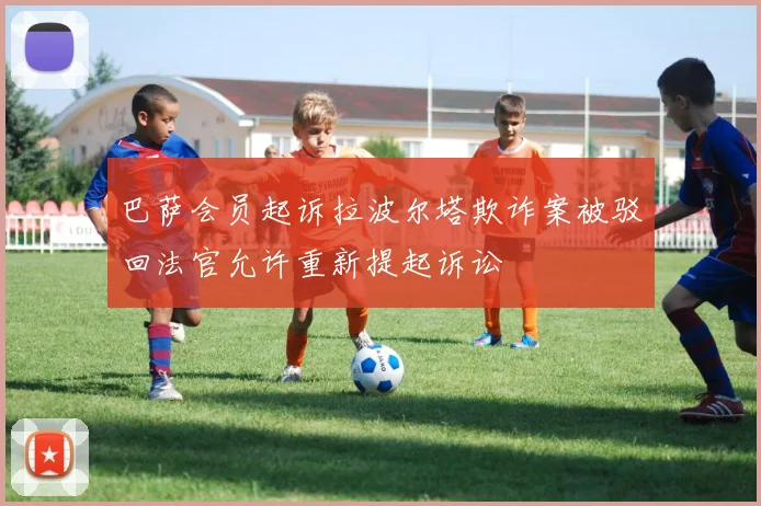 巴萨会员起诉拉波尔塔欺诈案被驳回法官允许重新提起诉讼