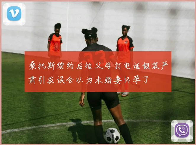 桑托斯续约后给父母打电话假装严肃引发误会以为未婚妻怀孕了