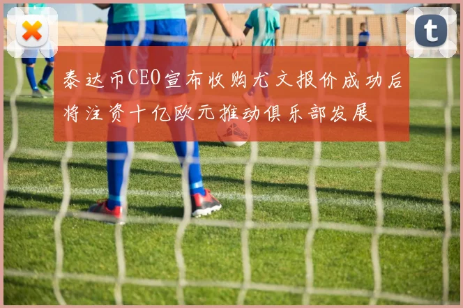 泰达币CEO宣布收购尤文报价成功后将注资十亿欧元推动俱乐部发展