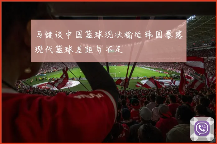 马健谈中国篮球现状输给韩国暴露现代篮球差距与不足