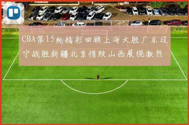 CBA第15轮精彩回顾上海大胜广东辽宁战胜新疆北京惜败山西展现激烈竞争