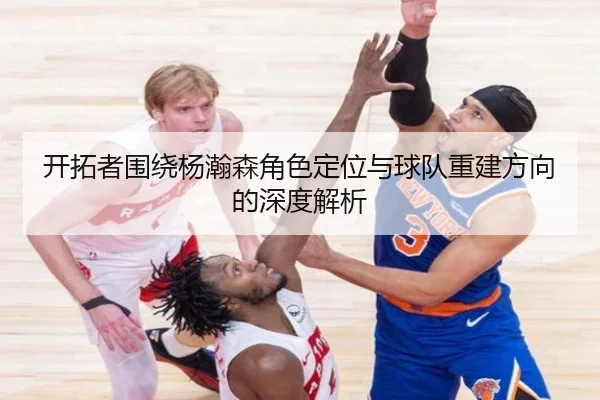 开拓者围绕杨瀚森角色定位与球队重建方向的深度解析（ZOTYSPORTS）